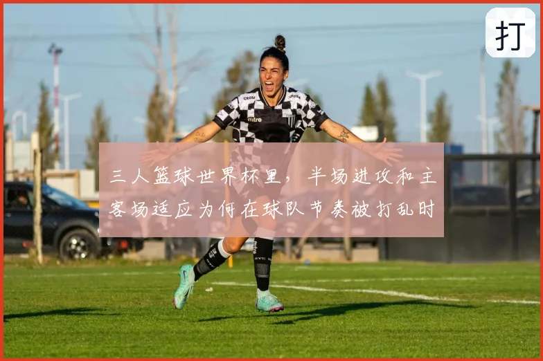 三人篮球世界杯里,半场进攻和主客场适应为何在球队节奏被打乱时必须一起考虑