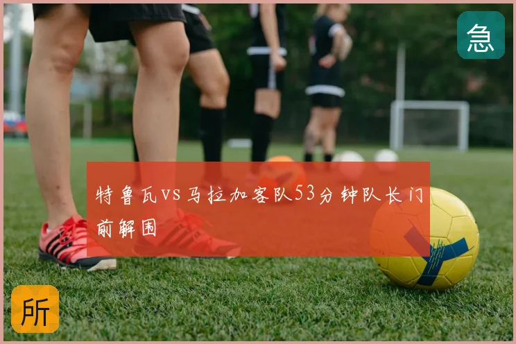 特鲁瓦vs马拉加客队53分钟队长门前解围