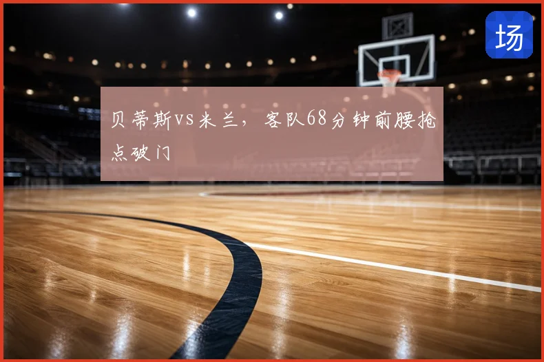 贝蒂斯vs米兰,客队68分钟前腰抢点破门